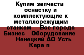  Купим запчасти, оснастку и комплектующие к металлорежущим станкам. - Все города Бизнес » Оборудование   . Ненецкий АО,Усть-Кара п.